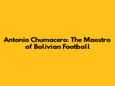 Antonio Chumacero: The Maestro of Bolivian Football