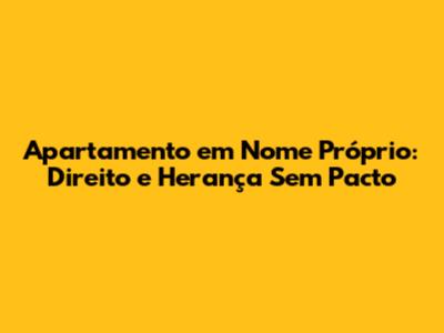 Apartamento em Nome Próprio: Direito e Herança Sem Pacto