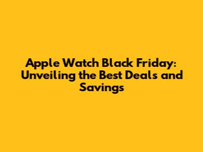 Apple Watch Black Friday: Unveiling the Best Deals and Savings