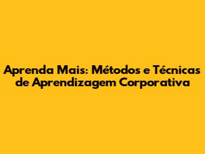 Aprenda Mais: Métodos e Técnicas de Aprendizagem Corporativa