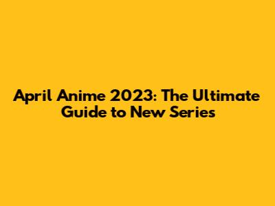 April Anime 2023: The Ultimate Guide to New Series