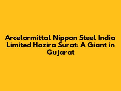 Arcelormittal Nippon Steel India Limited Hazira Surat: A Giant in Gujarat