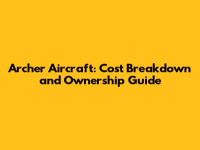 Archer Aircraft: Cost Breakdown and Ownership Guide