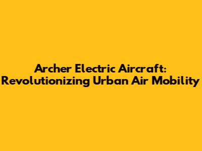 Archer Electric Aircraft: Revolutionizing Urban Air Mobility
