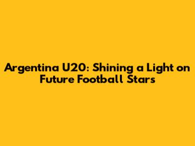Argentina U20: Shining a Light on Future Football Stars