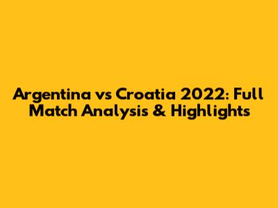 Argentina vs Croatia 2022: Full Match Analysis & Highlights