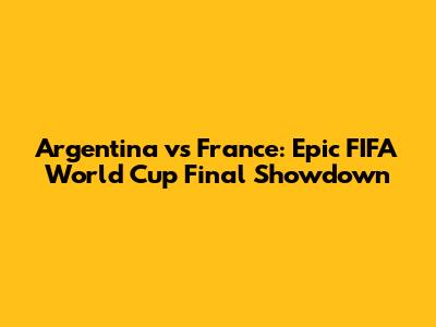 Argentina vs France: Epic FIFA World Cup Final Showdown