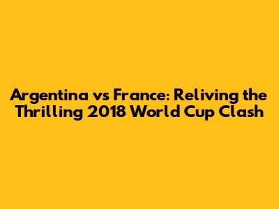Argentina vs France: Reliving the Thrilling 2018 World Cup Clash