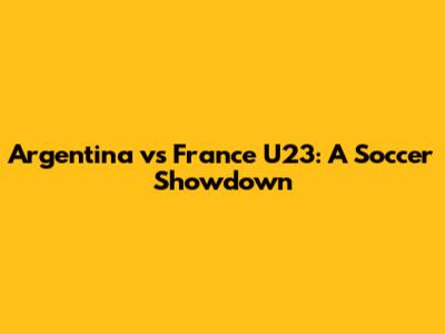 Argentina vs France U23: A Soccer Showdown