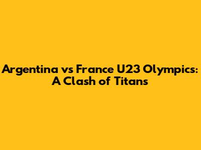 Argentina vs France U23 Olympics: A Clash of Titans