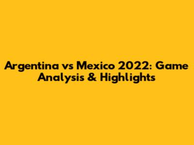 Argentina vs Mexico 2022: Game Analysis & Highlights