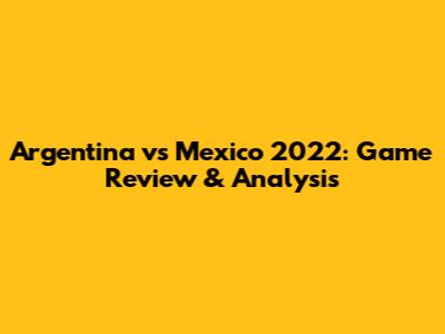 Argentina vs Mexico 2022: Game Review & Analysis