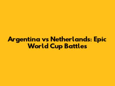 Argentina vs Netherlands: Epic World Cup Battles
