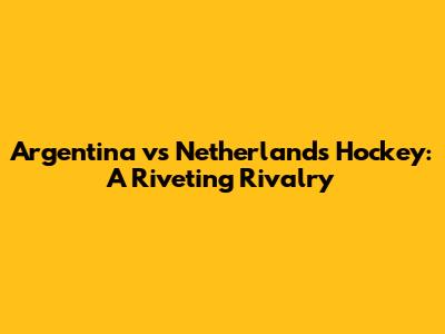 Argentina vs Netherlands Hockey: A Riveting Rivalry