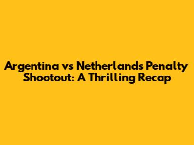 Argentina vs Netherlands Penalty Shootout: A Thrilling Recap
