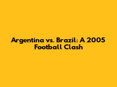 Argentina vs. Brazil: A 2005 Football Clash