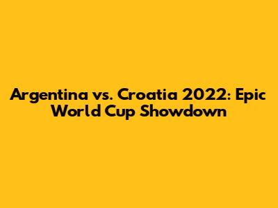 Argentina vs. Croatia 2022: Epic World Cup Showdown