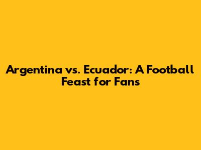 Argentina vs. Ecuador: A Football Feast for Fans