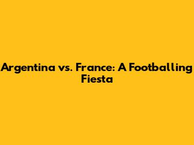 Argentina vs. France: A Footballing Fiesta