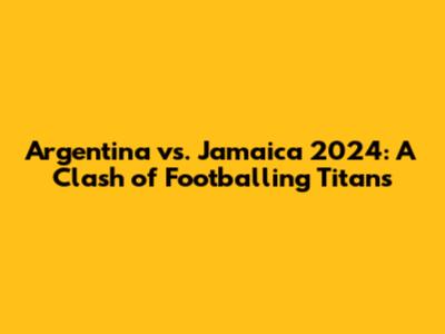 Argentina vs. Jamaica 2024: A Clash of Footballing Titans