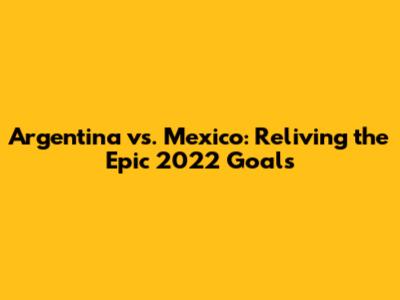 Argentina vs. Mexico: Reliving the Epic 2022 Goals
