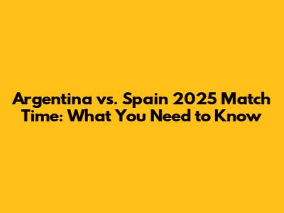 Argentina vs. Spain 2025 Match Time: What You Need to Know