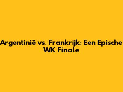 Argentinië vs. Frankrijk: Een Epische WK Finale