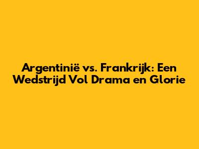 Argentinië vs. Frankrijk: Een Wedstrijd Vol Drama en Glorie