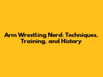 Arm Wrestling Nerd: Techniques, Training, and History