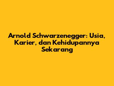 Arnold Schwarzenegger: Usia, Karier, dan Kehidupannya Sekarang
