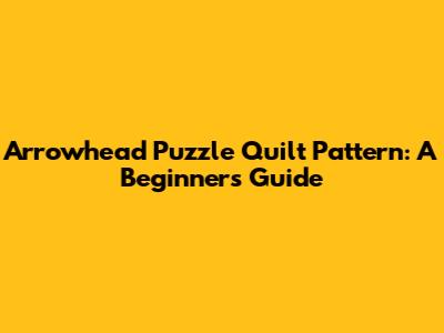 Arrowhead Puzzle Quilt Pattern: A Beginner's Guide