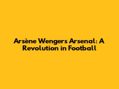 Arsène Wenger's Arsenal: A Revolution in Football
