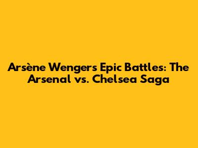Arsène Wenger's Epic Battles: The Arsenal vs. Chelsea Saga