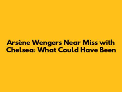 Arsène Wenger's Near Miss with Chelsea: What Could Have Been