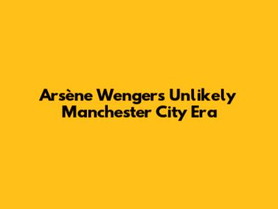 Arsène Wenger's Unlikely Manchester City Era