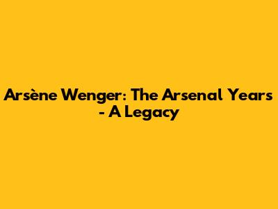 Arsène Wenger: The Arsenal Years - A Legacy