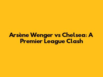Arsène Wenger vs Chelsea: A Premier League Clash