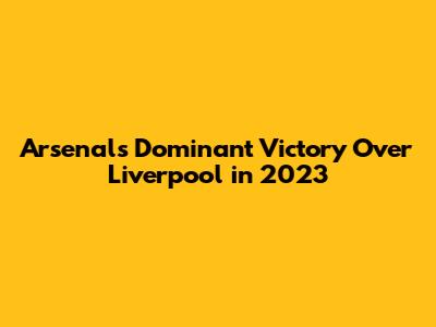 Arsenal's Dominant Victory Over Liverpool in 2023