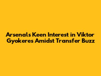 Arsenal's Keen Interest in Viktor Gyokeres Amidst Transfer Buzz