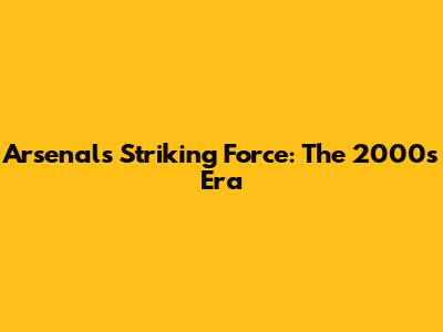 Arsenal's Striking Force: The 2000s Era