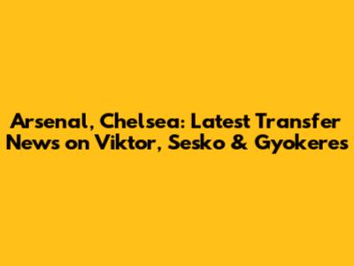 Arsenal, Chelsea: Latest Transfer News on Viktor, Sesko & Gyokeres