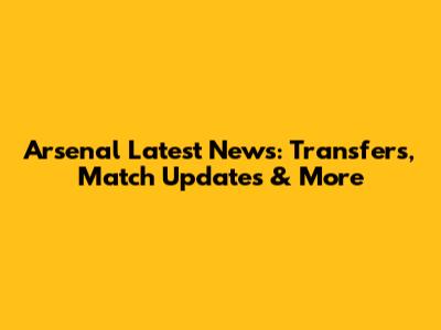 Arsenal Latest News: Transfers, Match Updates & More