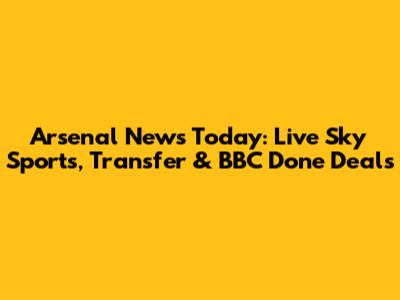 Arsenal News Today: Live Sky Sports, Transfer & BBC Done Deals