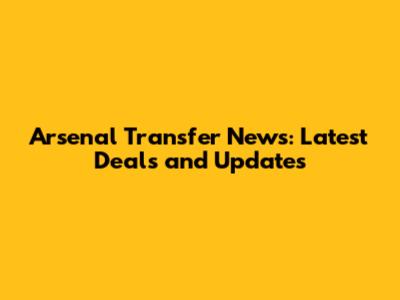 Arsenal Transfer News: Latest Deals and Updates