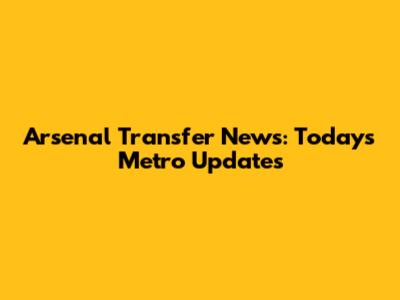Arsenal Transfer News: Today's Metro Updates