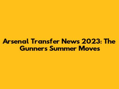 Arsenal Transfer News 2023: The Gunners' Summer Moves