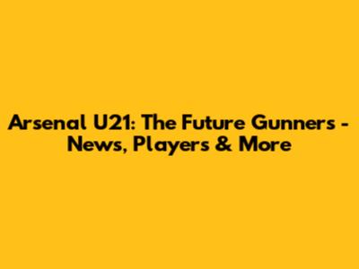 Arsenal U21: The Future Gunners - News, Players & More