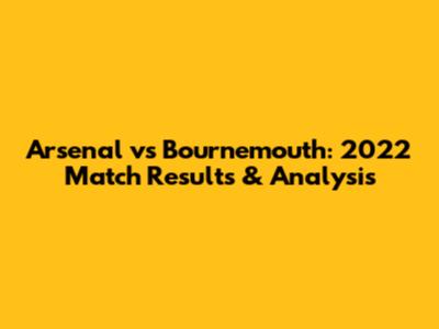 Arsenal vs Bournemouth: 2022 Match Results & Analysis