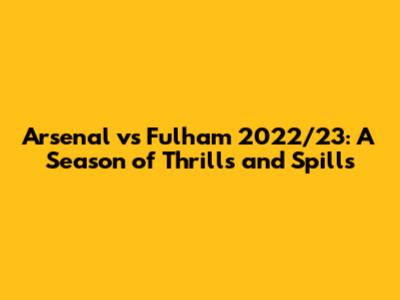 Arsenal vs Fulham 2022/23: A Season of Thrills and Spills