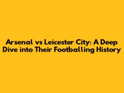 Arsenal vs Leicester City: A Deep Dive into Their Footballing History